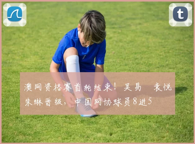 澳网资格赛首轮结束！吴易昺袁悦朱琳晋级，中国网协球员8进5