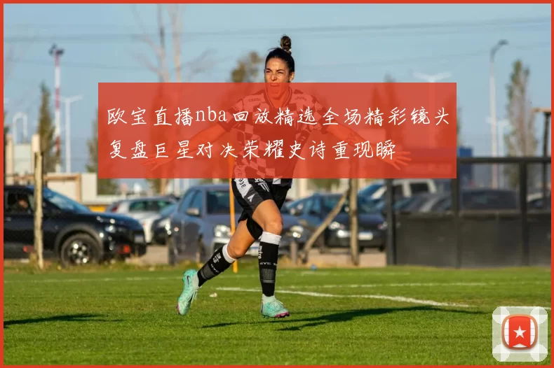 欧宝直播nba回放精选全场精彩镜头复盘巨星对决荣耀史诗重现瞬