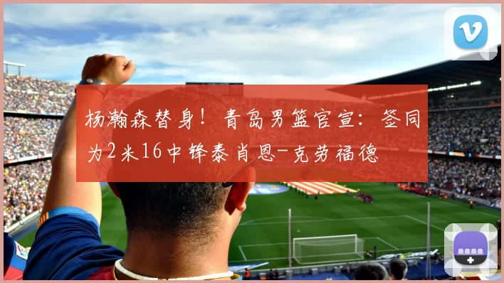 杨瀚森替身！青岛男篮官宣：签同为2米16中锋泰肖恩-克劳福德