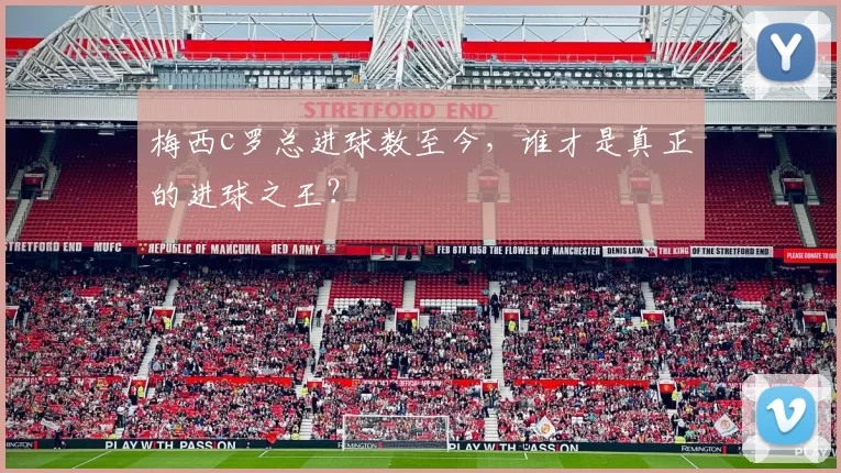 梅西c罗总进球数至今，谁才是真正的进球之王？