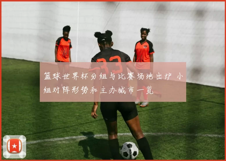 篮球世界杯分组与比赛场地出炉 小组对阵形势和主办城市一览