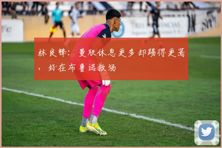 林良锋:曼联休息更多却踢得更蔫,好在布鲁诺救场