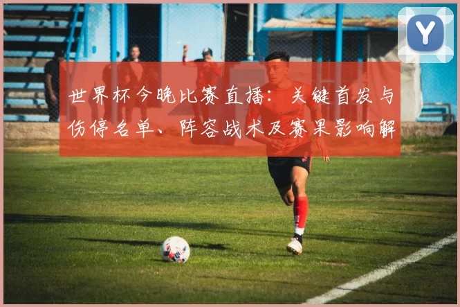 世界杯今晚比赛直播:关键首发与伤停名单、阵容战术及赛果影响解读