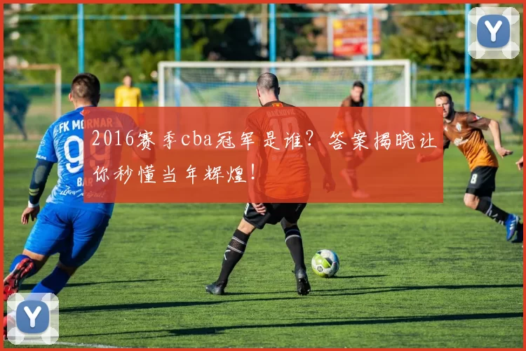 2016赛季cba冠军是谁？答案揭晓让你秒懂当年辉煌！