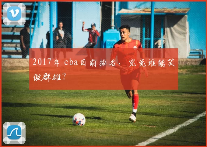 2017年 cba目前排名，究竟谁能笑傲群雄？