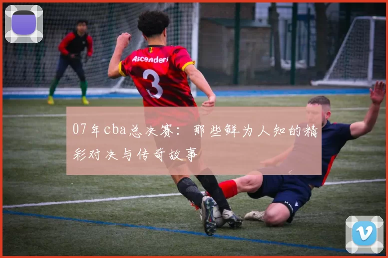 07年cba总决赛：那些鲜为人知的精彩对决与传奇故事