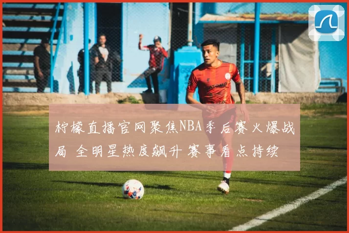 柠檬直播官网聚焦NBA季后赛火爆战局 全明星热度飙升 赛事看点持续升温