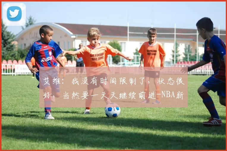 艾维：我没有时间限制了，状态很好，当然要一天天继续前进-NBA新闻