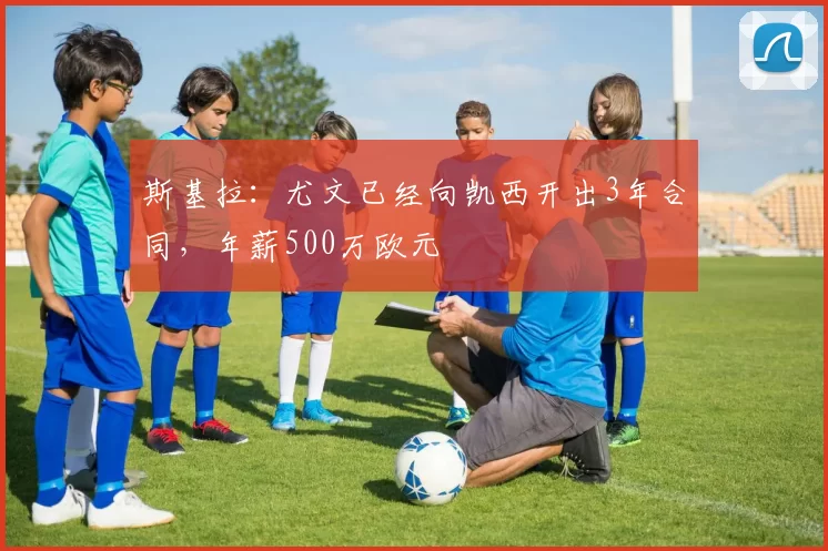 斯基拉：尤文已经向凯西开出3年合同，年薪500万欧元