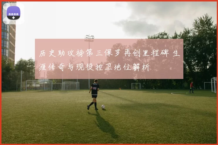 历史助攻榜第三保罗再创里程碑 生涯传奇与现役控卫地位解析