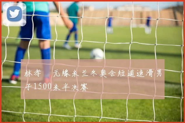 林孝埈无缘米兰冬奥会短道速滑男子1500米半决赛