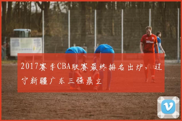 2017赛季CBA联赛最终排名出炉,辽宁新疆广东三强鼎立