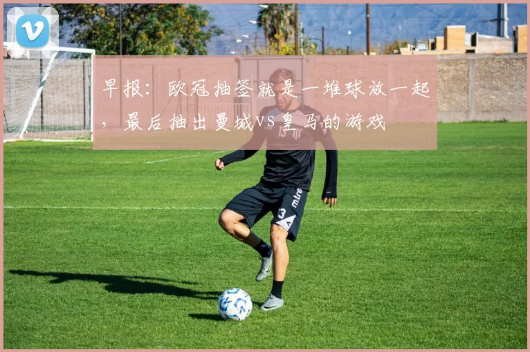 早报:欧冠抽签就是一堆球放一起,最后抽出曼城vs皇马的游戏