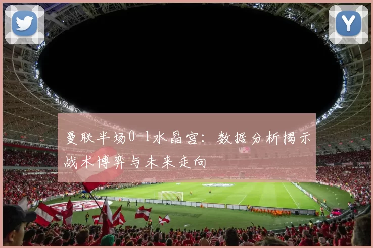 曼联半场0-1水晶宫:数据分析揭示战术博弈与未来走向