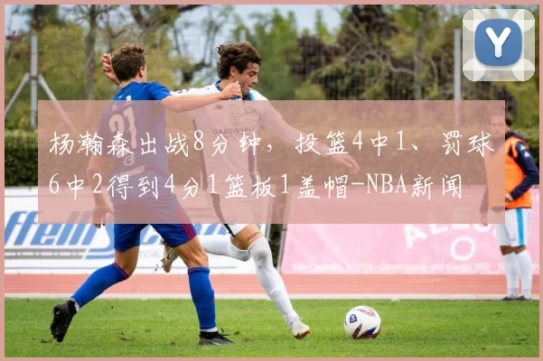 杨瀚森出战8分钟,投篮4中1、罚球6中2得到4分1篮板1盖帽-NBA新闻