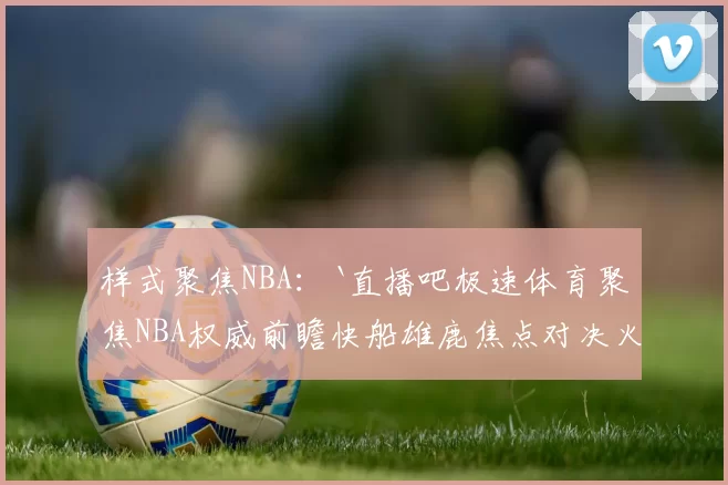 样式聚焦NBA：`直播吧极速体育聚焦NBA权威前瞻快船雄鹿焦点对决火热备战期待`