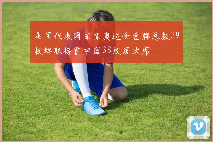 美国代表团东京奥运会金牌总数39枚蝉联榜首中国38枚居次席