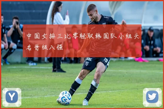 中国女排三比零轻取韩国队小组头名晋级八强