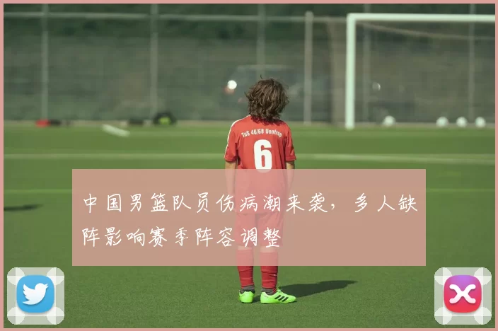 中国男篮队员伤病潮来袭,多人缺阵影响赛季阵容调整