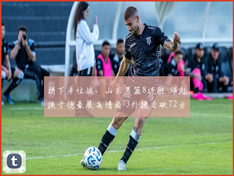 拼下卡位战，山东男篮8连胜 邱彪换于德豪展高情商 3外援合砍72分