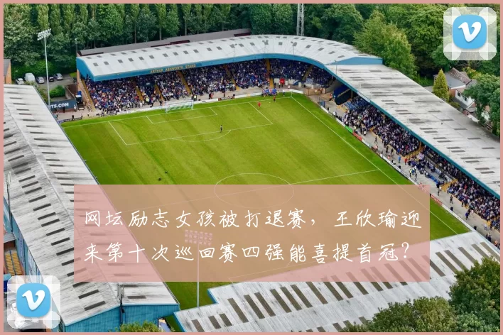 网坛励志女孩被打退赛，王欣瑜迎来第十次巡回赛四强能喜提首冠？