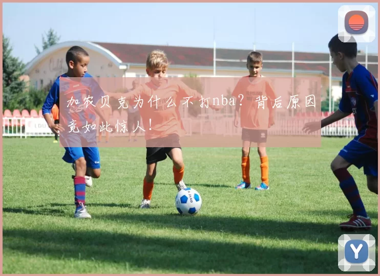 加农贝克为什么不打nba？背后原因竟如此惊人！