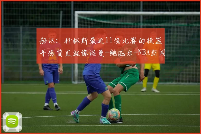 船记：科林斯最近11场比赛的投篮手感简直就像诺曼-鲍威尔-NBA新闻