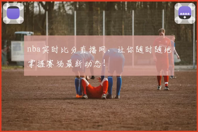 nba实时比分直播网，让你随时随地掌握赛场最新动态！