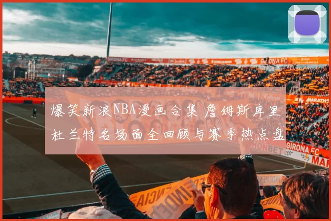 爆笑新浪NBA漫画合集 詹姆斯库里杜兰特名场面全回顾与赛季热点盘点