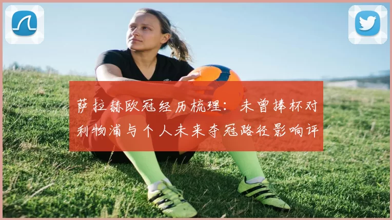 萨拉赫欧冠经历梳理:未曾捧杯对利物浦与个人未来夺冠路径影响评估