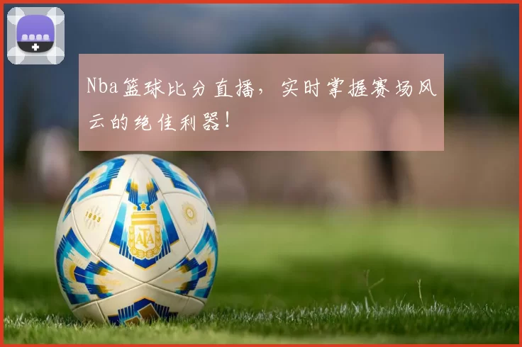 Nba篮球比分直播，实时掌握赛场风云的绝佳利器！