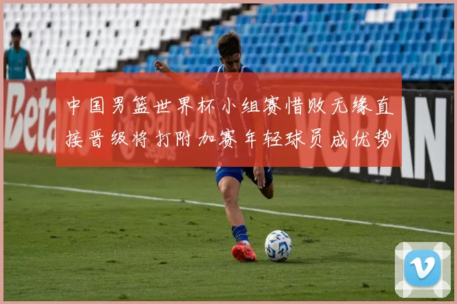 中国男篮世界杯小组赛惜败无缘直接晋级将打附加赛年轻球员成优势与隐忧