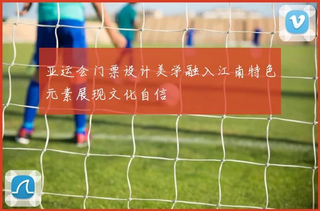 亚运会门票设计美学融入江南特色元素展现文化自信