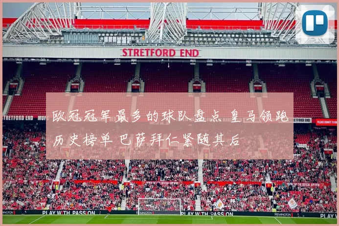 欧冠冠军最多的球队盘点 皇马领跑历史榜单 巴萨拜仁紧随其后
