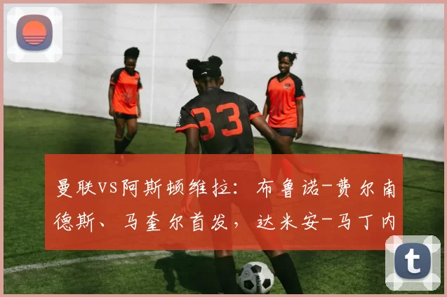 曼联vs阿斯顿维拉：布鲁诺-费尔南德斯、马奎尔首发，达米安-马丁内斯、沃特金斯出战