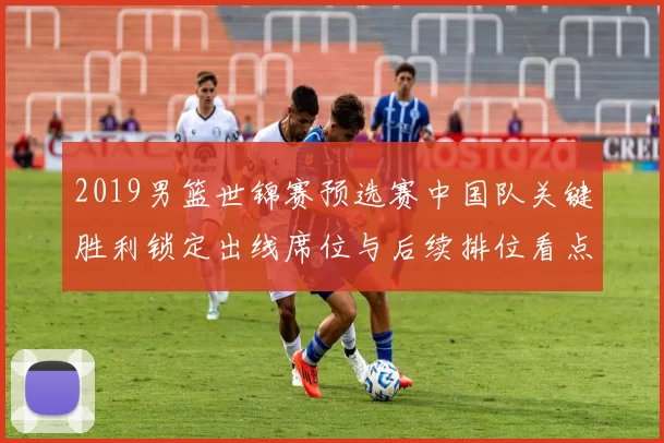 2019男篮世锦赛预选赛中国队关键胜利锁定出线席位与后续排位看点
