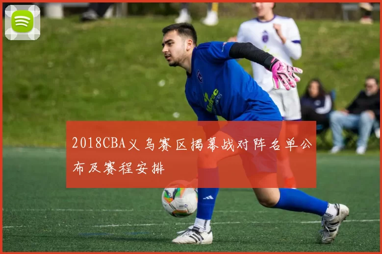 2018CBA义乌赛区揭幕战对阵名单公布及赛程安排