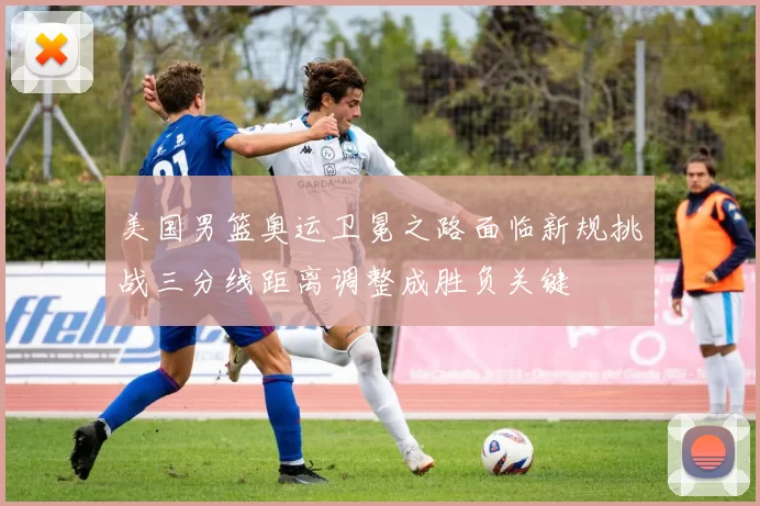 美国男篮奥运卫冕之路面临新规挑战三分线距离调整成胜负关键