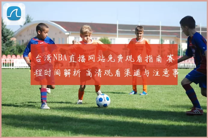 台湾NBA直播网站免费观看指南 赛程时间解析 高清观看渠道与注意事项