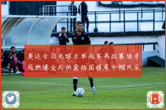 奥运会羽毛球女单冠军再战赛场夺冠燃爆全民热爱扬国旗展巾帼风采