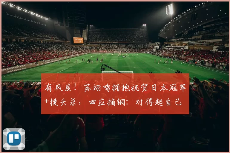 有风度！苏翊鸣拥抱祝贺日本冠军+摸头杀，回应摘铜：对得起自己