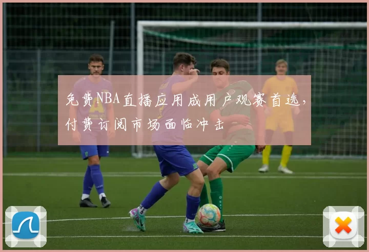 免费NBA直播应用成用户观赛首选，付费订阅市场面临冲击