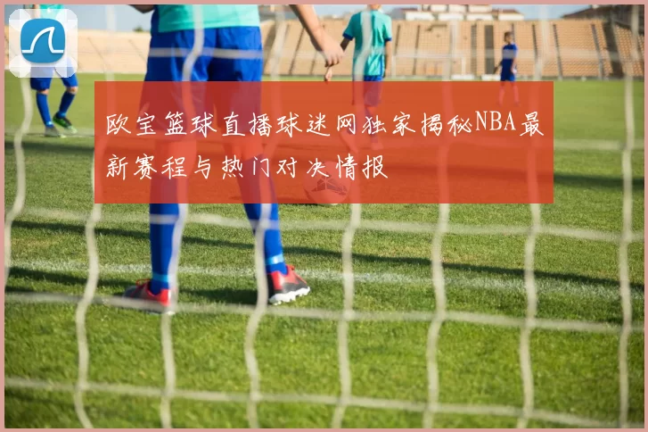 欧宝篮球直播球迷网独家揭秘NBA最新赛程与热门对决情报