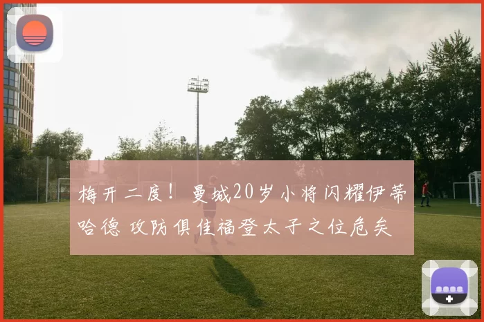 梅开二度！曼城20岁小将闪耀伊蒂哈德 攻防俱佳福登太子之位危矣