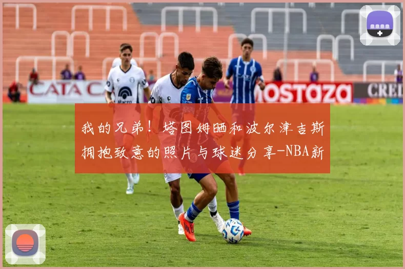 我的兄弟！塔图姆晒和波尔津吉斯拥抱致意的照片与球迷分享-NBA新闻