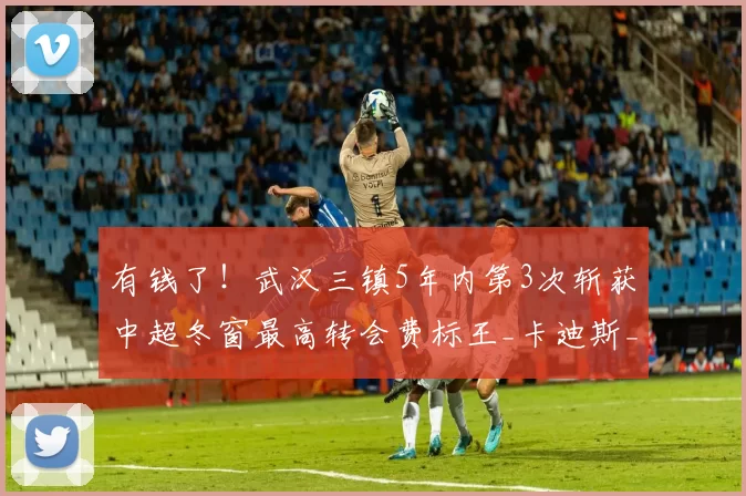 有钱了！武汉三镇5年内第3次斩获中超冬窗最高转会费标王_卡迪斯_欧元_本赛季