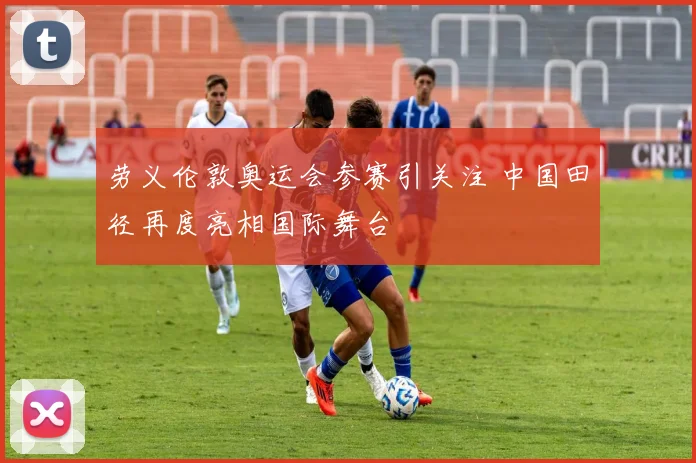 劳义伦敦奥运会参赛引关注 中国田径再度亮相国际舞台