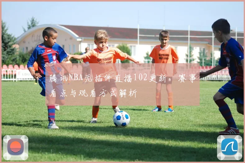 腾讯NBA无插件直播102更新，赛事看点与观看方式解析