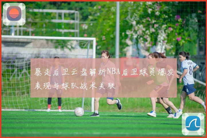 暴走后卫云盘解析NBA后卫球员爆发表现与球队战术关联