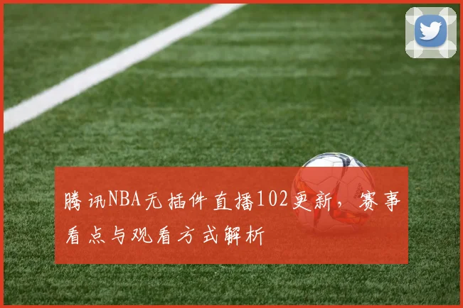 腾讯NBA无插件直播102更新，赛事看点与观看方式解析
